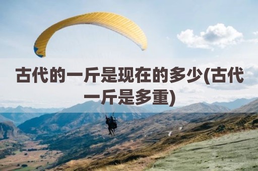 古代的一斤是现在的多少(古代一斤是多重)