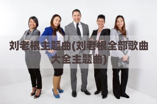刘老根主题曲(刘老根全部歌曲大全主题曲)