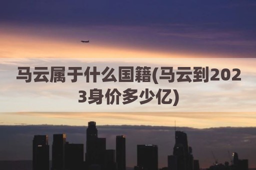 马云属于什么国籍(马云到2023身价多少亿)