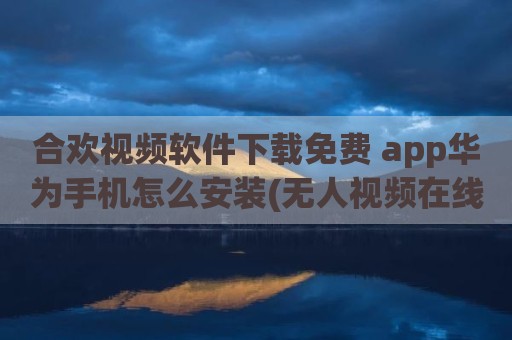 合欢视频软件下载免费 app华为手机怎么安装(无人视频在线观看视频下载)