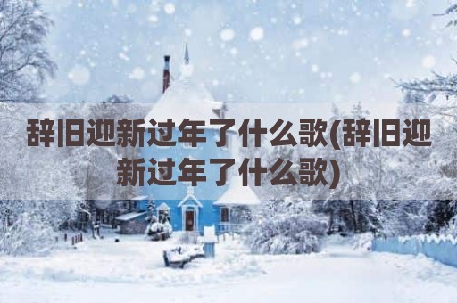 辞旧迎新过年了什么歌(辞旧迎新过年了什么歌)