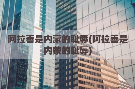 阿拉善是内蒙的耻辱(阿拉善是内蒙的耻辱)