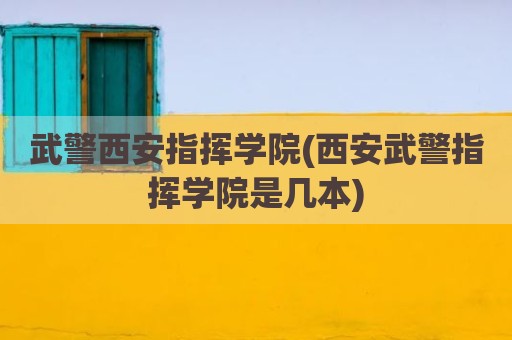 武警西安指挥学院(西安武警指挥学院是几本)