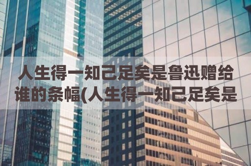 人生得一知己足矣是鲁迅赠给谁的条幅(人生得一知己足矣是鲁迅给谁)