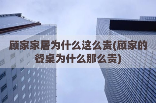 顾家家居为什么这么贵(顾家的餐桌为什么那么贵)