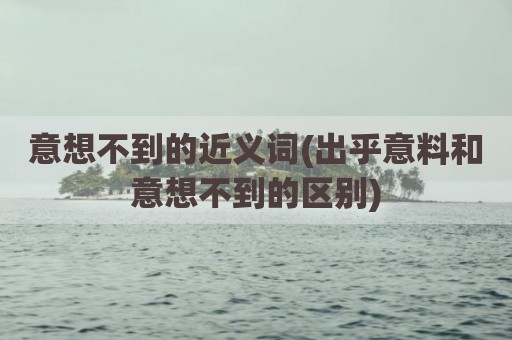 意想不到的近义词(出乎意料和意想不到的区别)