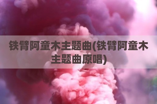 铁臂阿童木主题曲(铁臂阿童木主题曲原唱)