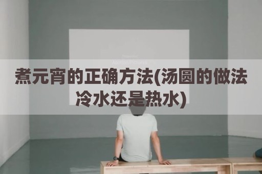 煮元宵的正确方法(汤圆的做法冷水还是热水)