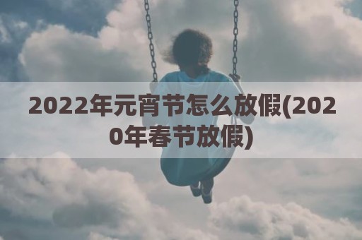 2022年元宵节怎么放假(2020年春节放假)