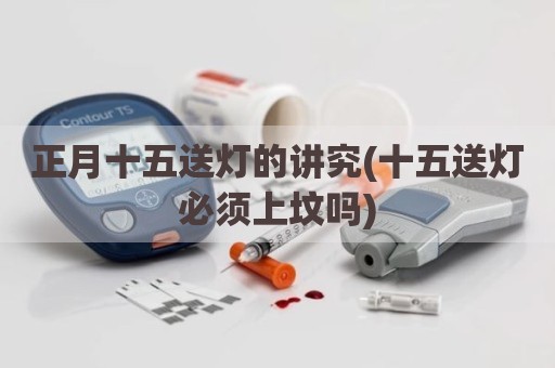 正月十五送灯的讲究(十五送灯必须上坟吗)