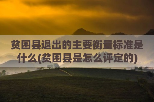 贫困县退出的主要衡量标准是什么(贫困县是怎么评定的)