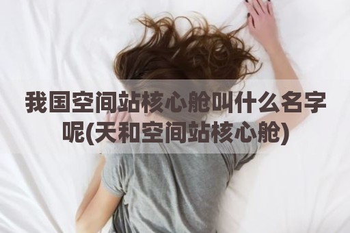 我国空间站核心舱叫什么名字呢(天和空间站核心舱)