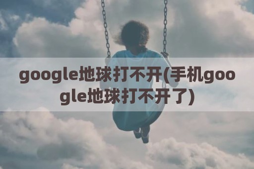 google地球打不开(手机google地球打不开了)