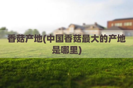 香菇产地(中国香菇最大的产地是哪里)