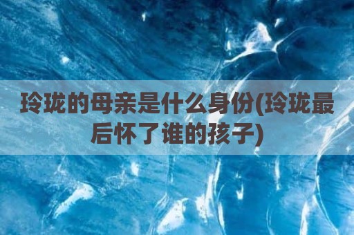 玲珑的母亲是什么身份(玲珑最后怀了谁的孩子)