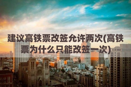 建议高铁票改签允许两次(高铁票为什么只能改签一次)