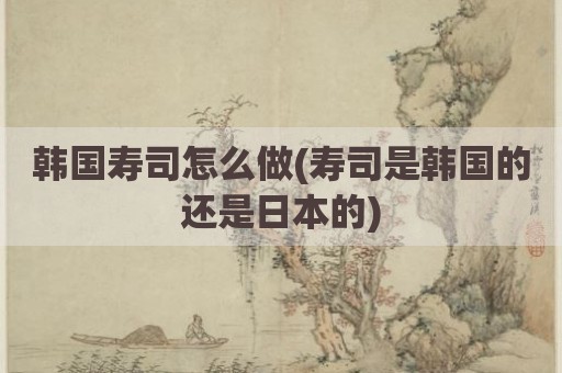 韩国寿司怎么做(寿司是韩国的还是日本的)