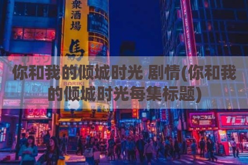 你和我的倾城时光 剧情(你和我的倾城时光每集标题)