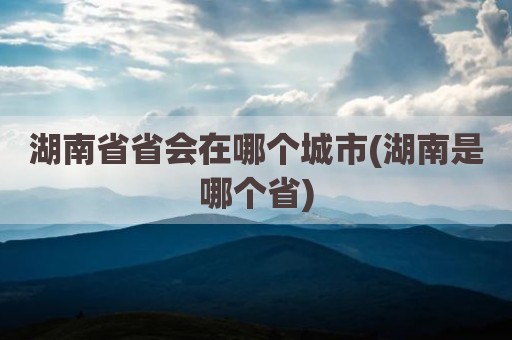 湖南省省会在哪个城市(湖南是哪个省)