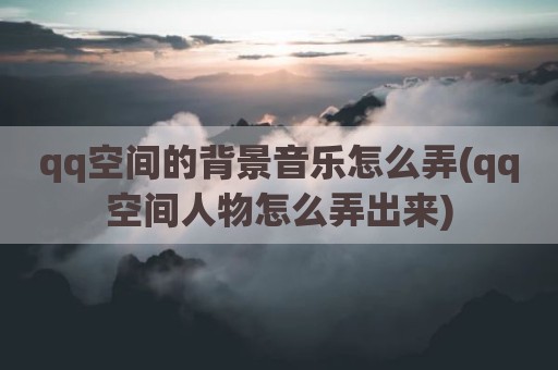 qq空间的背景音乐怎么弄(qq空间人物怎么弄出来)