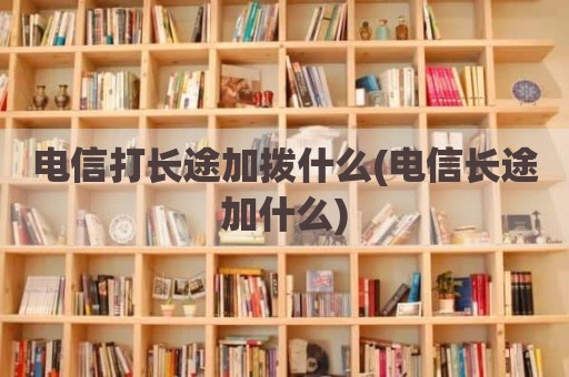 电信打长途加拨什么(电信长途加什么)
