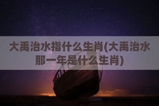 大禹治水指什么生肖(大禹治水那一年是什么生肖)