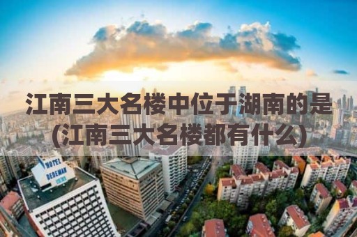 江南三大名楼中位于湖南的是(江南三大名楼都有什么)