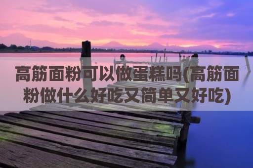 高筋面粉可以做蛋糕吗(高筋面粉做什么好吃又简单又好吃)