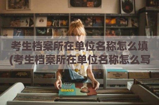 考生档案所在单位名称怎么填(考生档案所在单位名称怎么写)