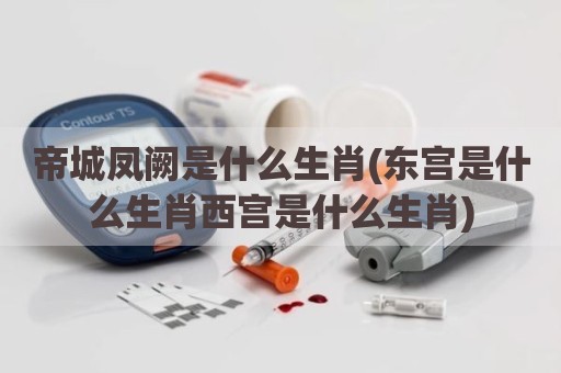 帝城凤阙是什么生肖(东宫是什么生肖西宫是什么生肖)