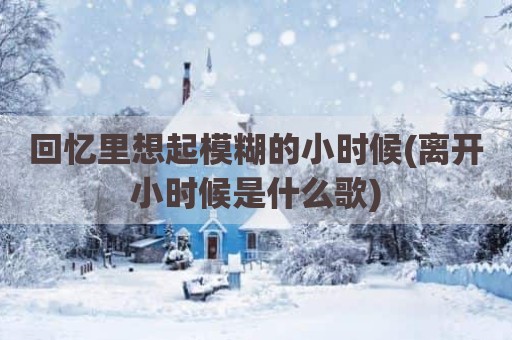 回忆里想起模糊的小时候(离开小时候是什么歌)
