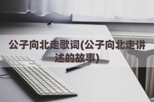 公子向北走歌词(公子向北走讲述的故事)