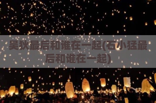 吴狄最后和谁在一起(石小猛最后和谁在一起)