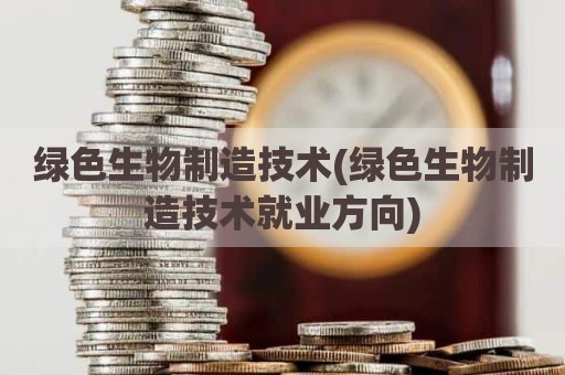 绿色生物制造技术(绿色生物制造技术就业方向)