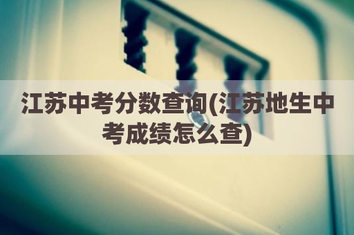 江苏中考分数查询(江苏地生中考成绩怎么查)