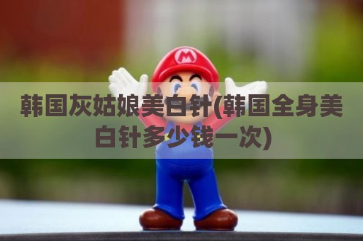 韩国灰姑娘美白针(韩国全身美白针多少钱一次)