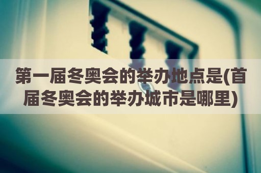 第一届冬奥会的举办地点是(首届冬奥会的举办城市是哪里)
