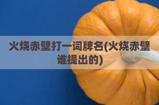 火烧赤壁打一词牌名(火烧赤壁谁提出的)