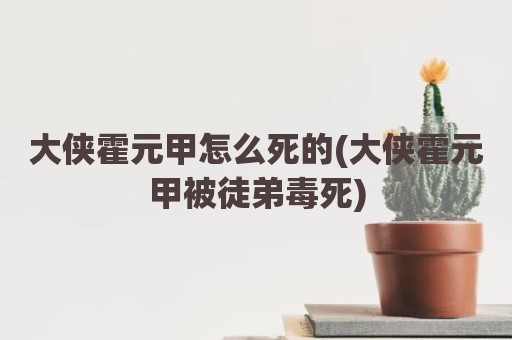 大侠霍元甲怎么死的(大侠霍元甲被徒弟毒死)
