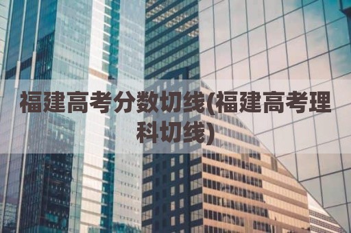 福建高考分数切线(福建高考理科切线)