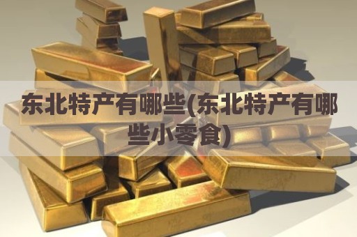东北特产有哪些(东北特产有哪些小零食)