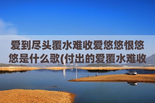 爱到尽头覆水难收爱悠悠恨悠悠是什么歌(付出的爱覆水难收是什么歌)