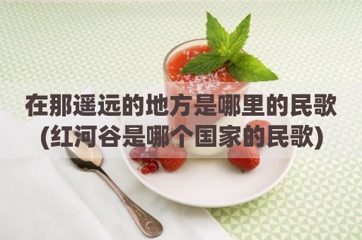 在那遥远的地方是哪里的民歌(红河谷是哪个国家的民歌)