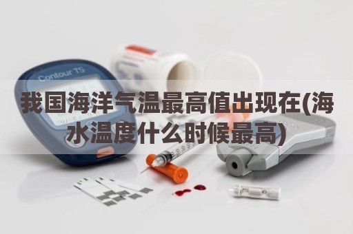 我国海洋气温最高值出现在(海水温度什么时候最高)
