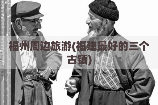 福州周边旅游(福建最好的三个古镇)