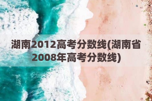 湖南2012高考分数线(湖南省2008年高考分数线)