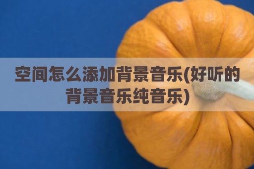 空间怎么添加背景音乐(好听的背景音乐纯音乐)
