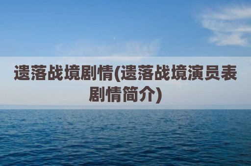 遗落战境剧情(遗落战境演员表剧情简介)