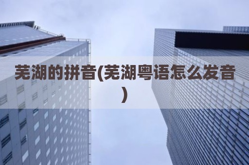 芜湖的拼音(芜湖粤语怎么发音)