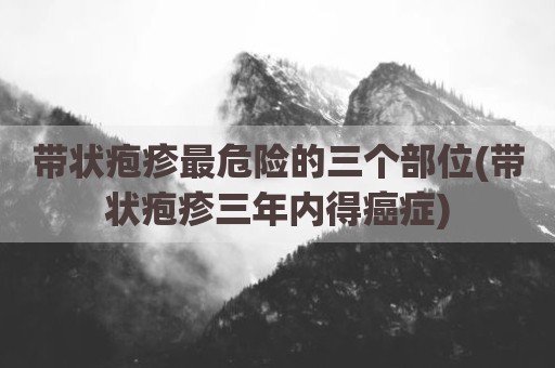 带状疱疹最危险的三个部位(带状疱疹三年内得癌症)